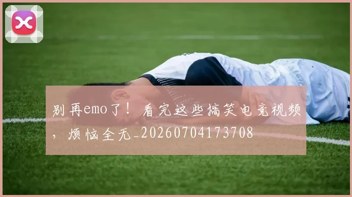 别再emo了!看完这些搞笑电竞视频,烦恼全无_20260704173708