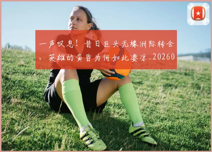 一声叹息!昔日巨头无缘洲际转会,英雄的黄昏为何如此凄凉_20260702173552