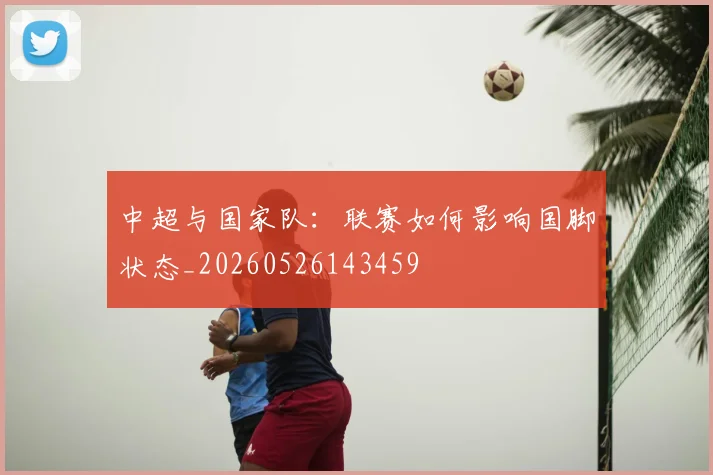 中超与国家队:联赛如何影响国脚状态_20260526143459