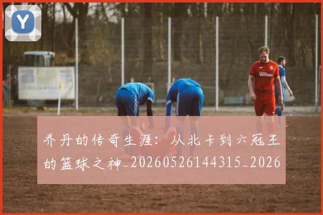 乔丹的传奇生涯：从北卡到六冠王的篮球之神_20260526144315_20260703212545