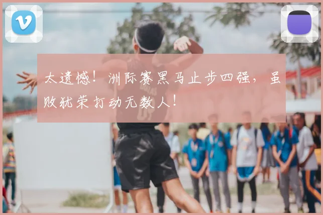 太遗憾！洲际赛黑马止步四强，虽败犹荣打动无数人！