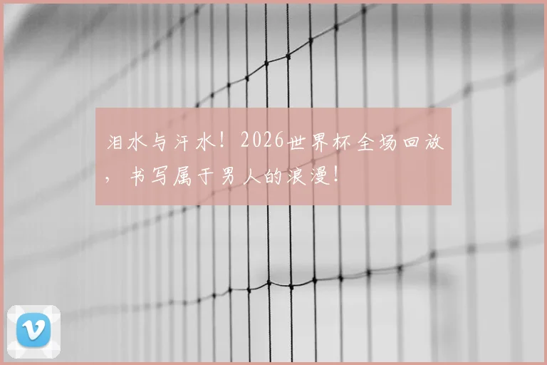 泪水与汗水!2026世界杯全场回放,书写属于男人的浪漫!