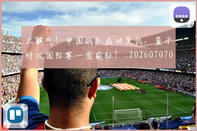 太解气！中国战队成功复仇，量子特攻国际赛一雪前耻！_20260707021940