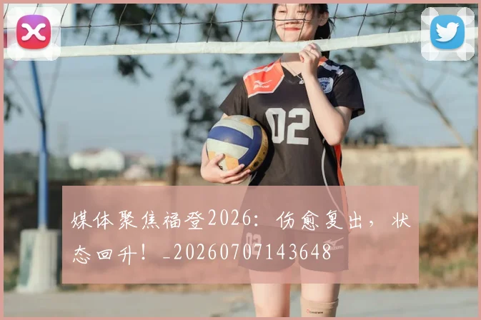 媒体聚焦福登2026:伤愈复出,状态回升!_20260707143648