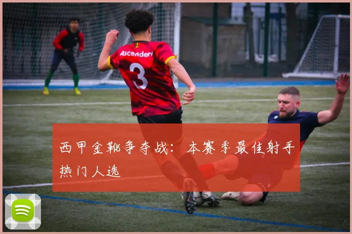 西甲金靴争夺战：本赛季最佳射手热门人选