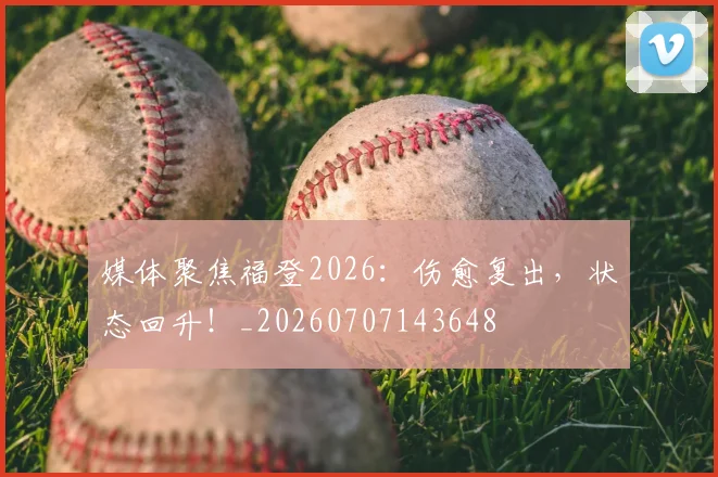 媒体聚焦福登2026：伤愈复出，状态回升！_20260707143648