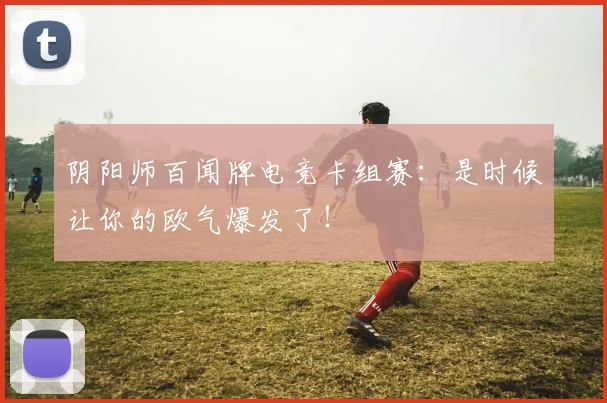 阴阳师百闻牌电竞卡组赛：是时候让你的欧气爆发了！