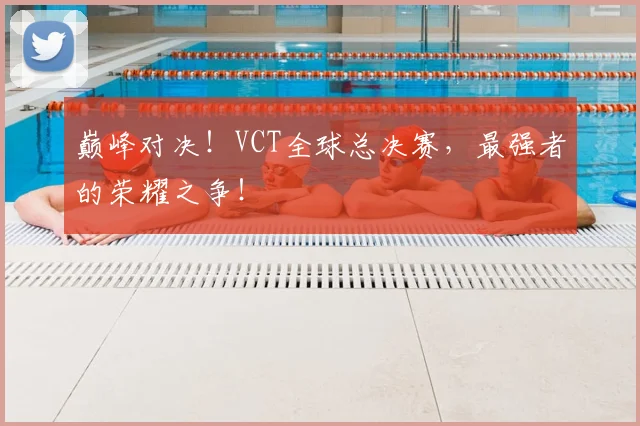 巅峰对决！VCT全球总决赛，最强者的荣耀之争！