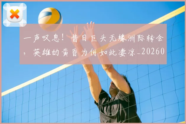 一声叹息！昔日巨头无缘洲际转会，英雄的黄昏为何如此凄凉_20260702173552