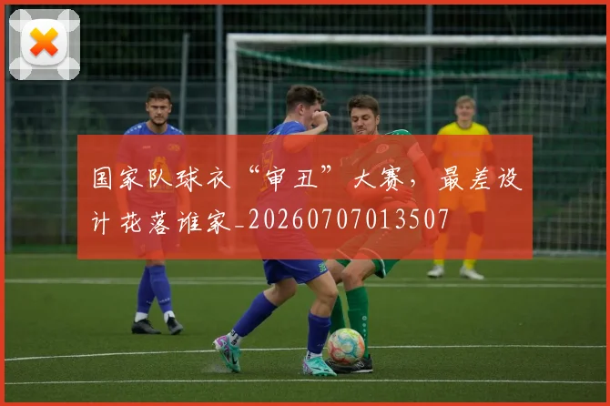 国家队球衣“审丑”大赛,最差设计花落谁家_20260707013507
